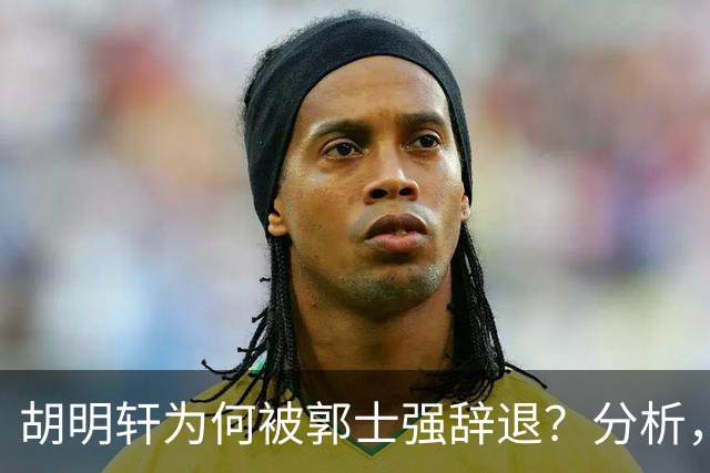胡明轩为何被郭士强辞退？分析，主要有3个原因